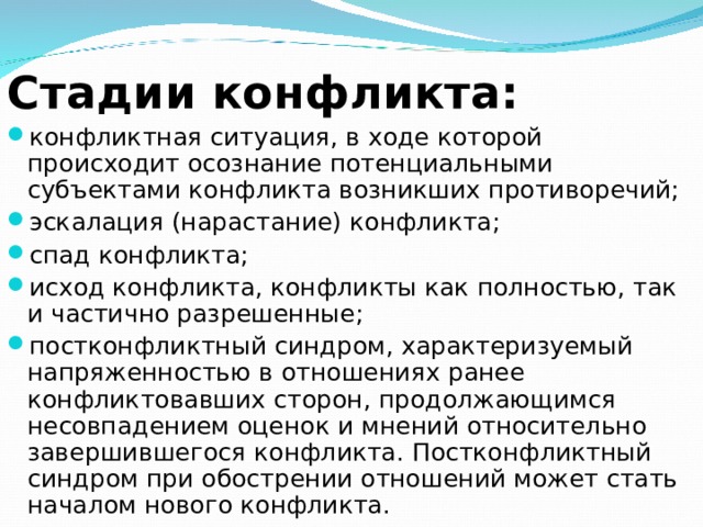  Стадии конфликта: конфликтная ситуация, в ходе которой происходит осознание потенциальными субъектами конфликта возникших противоречий; эскалация (нарастание) конфликта; спад конфликта; исход конфликта, конфликты как полностью, так и частично разрешенные; постконфликтный синдром, характеризуемый напряженностью в отношениях ранее конфликтовавших сторон, продолжающимся несовпадением оценок и мнений относительно завершившегося конфликта. Постконфликтный синдром при обострении отношений может стать началом нового конфликта. 