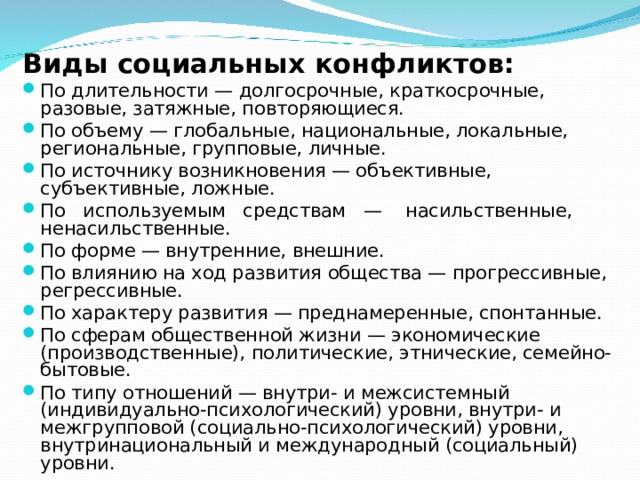 Виды социальных конфликтов: По длительности — долгосрочные, краткосрочные, разовые, затяжные, повторяющиеся. По объему — глобальные, национальные, локальные, региональные, групповые, личные. По источнику возникновения — объективные, субъективные, ложные. По используемым средствам — насильственные, ненасильственные. По форме — внутренние, внешние. По влиянию на ход развития общества — прогрессивные, регрессивные. По характеру развития — преднамеренные, спонтанные. По сферам общественной жизни — экономические (производственные), политические, этнические, семейно-бытовые. По типу отношений — внутри- и межсистемный (индивидуально-психологический) уровни, внутри- и межгрупповой (социально-психологический) уровни, внутринациональный и международный (социальный) уровни. 