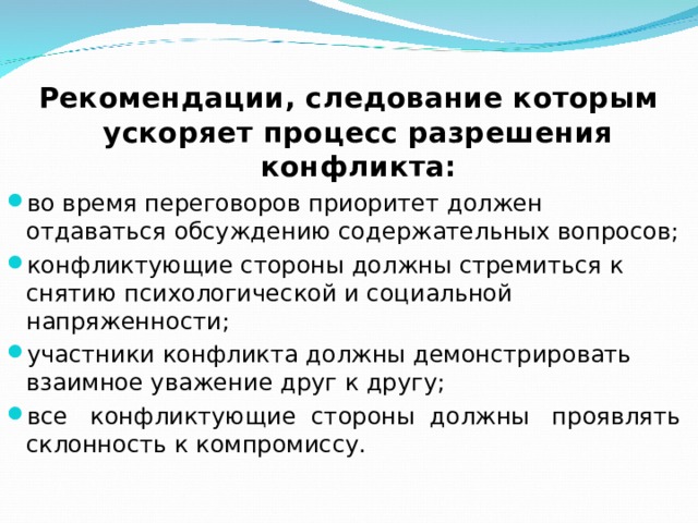 Рекомендации, следование которым ускоряет процесс разрешения конфликта: во время переговоров приоритет должен отдаваться обсуждению содержательных вопросов; конфликтующие стороны должны стремиться к снятию психологической и социальной напряженности; участники конфликта должны демонстрировать взаимное уважение друг к другу; все конфликтующие стороны должны проявлять склонность к компромиссу. 