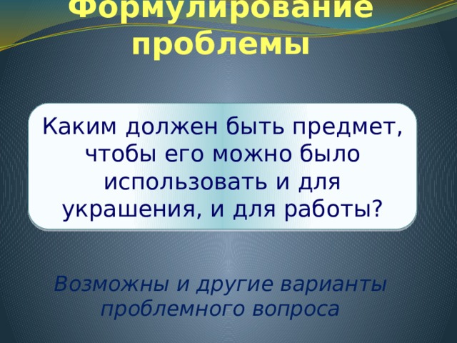 Формулирование проблемы     Возможны и другие варианты проблемного вопроса Каким должен быть предмет, чтобы его можно было использовать и для украшения, и для работы? 