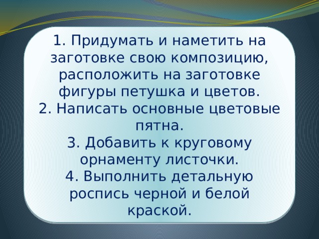1. Придумать и наметить на заготовке свою композицию, расположить на заготовке фигуры петушка и цветов. 2. Написать основные цветовые пятна. 3. Добавить к круговому орнаменту листочки. 4. Выполнить детальную роспись черной и белой краской. 