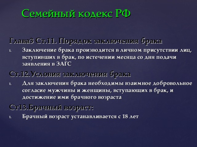 Семейный кодекс РФ Глава3 Ст.11. Порядок заключения брака Заключение брака производится в личном присутствии лиц, вступивших в брак, по истечении месяца со дня подачи заявления в ЗАГС Ст.12.Условия заключения брака Для заключения брака необходимы взаимное добровольное согласие мужчины и женщины, вступающих в брак, и достижение ими брачного возраста Ст13.Брачный возраст: Брачный возраст устанавливается с 18 лет 