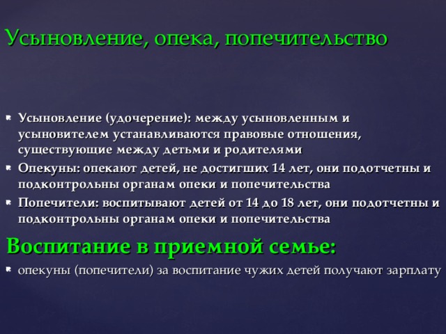 Усыновление, опека, попечительство Усыновление (удочерение): между усыновленным и усыновителем устанавливаются правовые отношения, существующие между детьми и родителями Опекуны: опекают детей, не достигших 14 лет, они подотчетны и подконтрольны органам опеки и попечительства Попечители: воспитывают детей от 14 до 18 лет, они подотчетны и подконтрольны органам опеки и попечительства Воспитание в приемной семье: опекуны (попечители) за воспитание чужих детей получают зарплату 