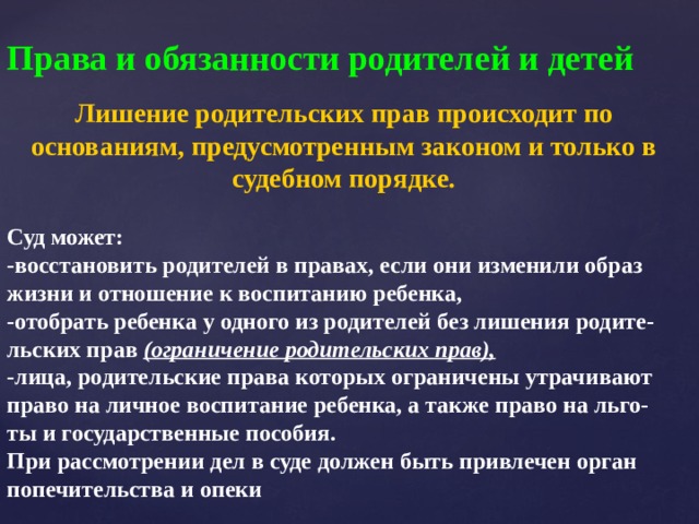 Права и обязанности родителей и детей Лишение родительских прав происходит по основаниям, предусмотренным законом и только в судебном порядке. Суд может: -восстановить родителей в правах, если они изменили образ жизни и отношение к воспитанию ребенка, -отобрать ребенка у одного из родителей без лишения родите- льских прав (ограничение родительских прав), -лица, родительские права которых ограничены утрачивают право на личное воспитание ребенка, а также право на льго- ты и государственные пособия. При рассмотрении дел в суде должен быть привлечен орган попечительства и опеки 