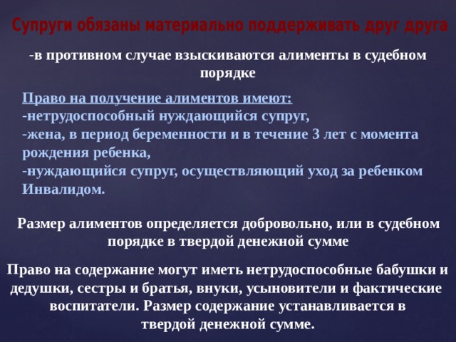 -в противном случае взыскиваются алименты в судебном порядке Право на получение алиментов имеют: -нетрудоспособный нуждающийся супруг, -жена, в период беременности и в течение 3 лет с момента рождения ребенка, -нуждающийся супруг, осуществляющий уход за ребенком Инвалидом. Размер алиментов определяется добровольно, или в судебном порядке в твердой денежной сумме Право на содержание могут иметь нетрудоспособные бабушки и дедушки, сестры и братья, внуки, усыновители и фактические воспитатели. Размер содержание устанавливается в твердой денежной сумме. 