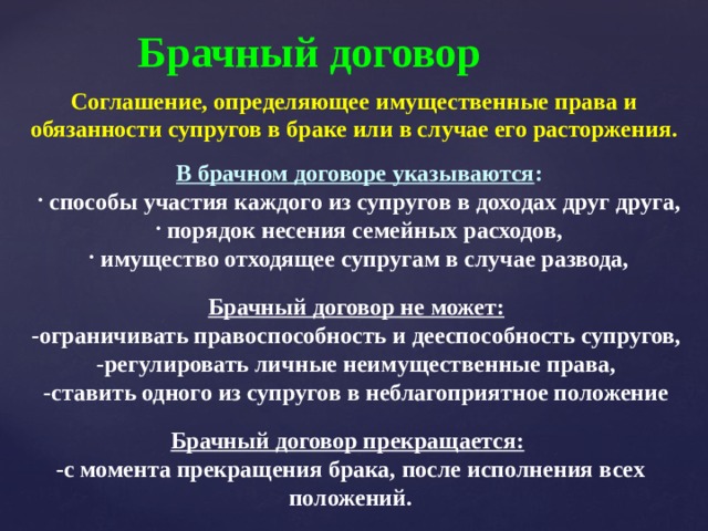 Брачный договор Соглашение, определяющее имущественные права и обязанности супругов в браке или в случае его расторжения. В брачном договоре указываются :  способы участия каждого из супругов в доходах друг друга,  порядок несения семейных расходов,  имущество отходящее супругам в случае развода, Брачный договор не может: -ограничивать правоспособность и дееспособность супругов, -регулировать личные неимущественные права, -ставить одного из супругов в неблагоприятное положение Брачный договор прекращается:  -с момента прекращения брака, после исполнения всех положений. 