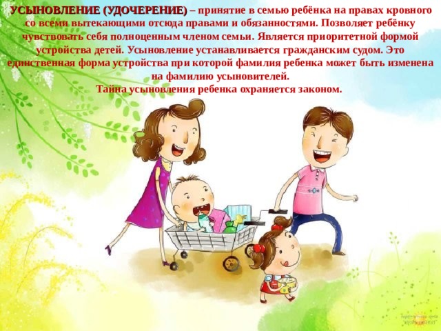 УСЫНОВЛЕНИЕ (УДОЧЕРЕНИЕ)  – принятие в семью ребёнка на правах кровного со всеми вытекающими отсюда правами и обязанностями. Позволяет ребёнку чувствовать себя полноценным членом семьи. Является приоритетной формой устройства детей. Усыновление устанавливается гражданским судом. Это единственная форма устройства при которой фамилия ребенка может быть изменена на фамилию усыновителей. Тайна усыновления ребенка охраняется законом. 