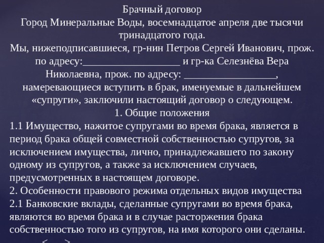 Брачный договор Город Минеральные Воды, восемнадцатое апреля две тысячи тринадцатого года. Мы, нижеподписавшиеся, гр-нин Петров Сергей Иванович, прож. по адресу:__________________ и гр-ка Селезнёва Вера Николаевна, прож. по адресу: _________________, намеревающиеся вступить в брак, именуемые в дальнейшем «супруги», заключили настоящий договор о следующем. 1. Общие положения 1.1 Имущество, нажитое супругами во время брака, является в период брака общей совместной собственностью супругов, за исключением имущества, лично, принадлежавшего по закону одному из супругов, а также за исключением случаев, предусмотренных в настоящем договоре. 2. Особенности правового режима отдельных видов имущества 2.1 Банковские вклады, сделанные супругами во время брака, являются во время брака и в случае расторжения брака собственностью того из супругов, на имя которого они сделаны.   