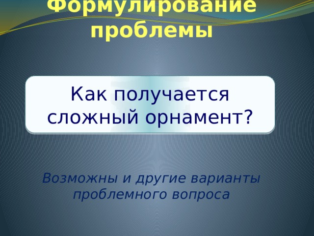 Формулирование проблемы     Возможны и другие варианты проблемного вопроса Как получается сложный орнамент? 
