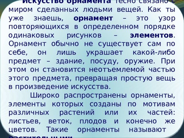  Искусство орнамента тесно связано с миром сделанных людьми вещей. Как ты уже знаешь, орнамент – это узор повторяющихся в определенном порядке одинаковых рисунков – элементов . Орнамент обычно не существует сам по себе, он лишь украшает какой-либо предмет – здание, посуду, оружие. При этом он становится неотъемлемой частью этого предмета, превращая простую вещь в произведение искусства.  Широко распространены орнаменты, элементы которых созданы по мотивам различных растений или их частей: листьев, веток, плодов и конечно же цветов. Такие орнаменты называют растительными . Поиск решения проблемы 