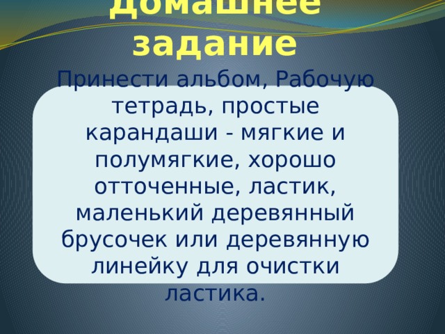 Домашнее задание Принести альбом, Рабочую тетрадь, простые карандаши - мягкие и полумягкие, хорошо отточенные, ластик, маленький деревянный брусочек или деревянную линейку для очистки ластика. 