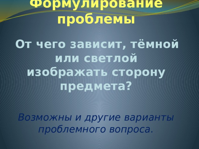 Формулирование проблемы  От чего зависит, тёмной или светлой изображать сторону предмета? Возможны и другие варианты проблемного вопроса. 