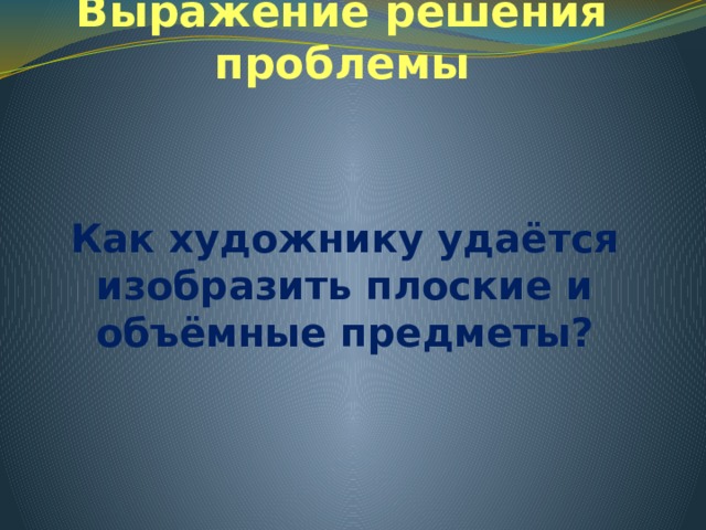 Выражение решения проблемы Как художнику удаётся изобразить плоские и объёмные предметы? 