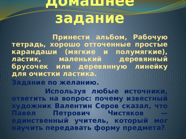 Домашнее задание  Принести альбом, Рабочую тетрадь, хорошо отточенные простые карандаши (мягкие и полумягкие), ластик, маленький деревянный брусочек или деревянную линейку для очистки ластика. Задание по желанию.  Используя любые источники, ответить на вопрос: почему известный художник Валентин Серов сказал, что Павел Петрович Чистяков — единственный учитель, который мог научить передавать форму предмета? 