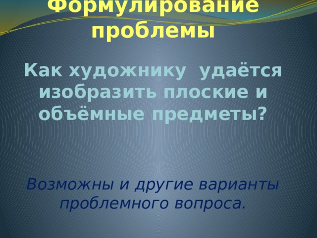 Формулирование проблемы Как художнику удаётся изобразить плоские и объёмные предметы? Возможны и другие варианты проблемного вопроса. 