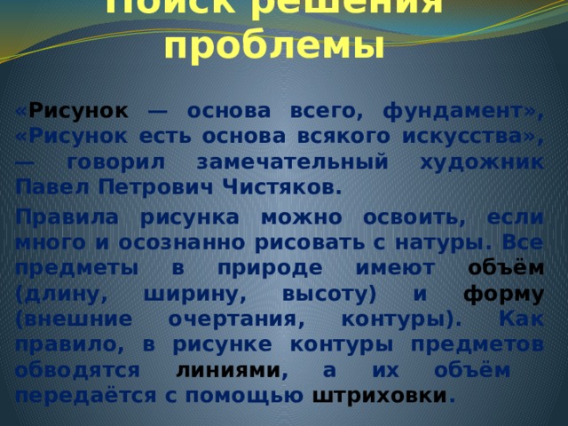 Поиск решения проблемы « Рисунок — основа всего, фундамент», «Рисунок есть основа всякого искусства», — говорил замечательный художник Павел Петрович Чистяков. Правила рисунка можно освоить, если много и осознанно рисовать с натуры. Все предметы в природе имеют объём (длину, ширину, высоту) и форму (внешние очертания, контуры). Как правило, в рисунке контуры предметов обводятся линиями , а их объём передаётся с помощью штриховки . 