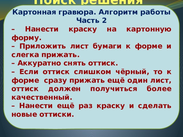 Картонная гравюра. Алгоритм работы Часть 2 – Нанести краску на картонную форму. – Приложить лист бумаги к форме и слегка прижать. – Аккуратно снять оттиск. – Если оттиск слишком чёрный, то к форме сразу прижать ещё один лист, оттиск должен получиться более качественный. – Нанести ещё раз краску и сделать новые оттиски.  Поиск решения проблемы 
