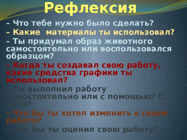 Рефлексия – Что тебе нужно было сделать? – Какие материалы ты использовал? – Ты придумал образ животного самостоятельно или воспользовался образцом? – Когда ты создавал свою работу, какие средства графики ты использовал? – Ты выполнил работу самостоятельно или с помощью? С чьей? – Что бы ты хотел изменить в своей работе? – Как бы ты оценил свою работу? 