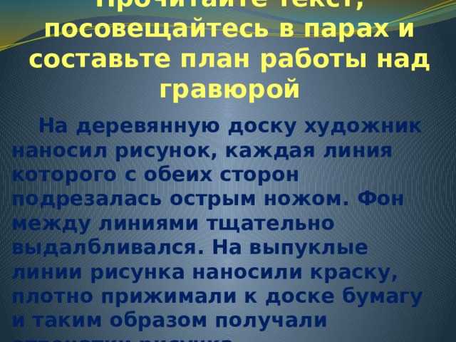 Прочитайте текст, посовещайтесь в парах и составьте план работы над гравюрой  На деревянную доску художник наносил рисунок, каждая линия которого с обеих сторон подрезалась острым ножом. Фон между линиями тщательно выдалбливался. На выпуклые линии рисунка наносили краску, плотно прижимали к доске бумагу и таким образом получали отпечатки рисунка. 