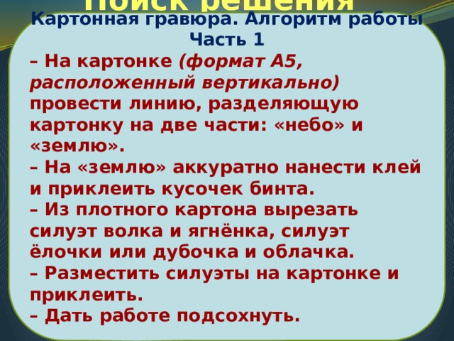 Картонная гравюра. Алгоритм работы Часть 1 – На картонке (формат А5, расположенный вертикально) провести линию, разделяющую картонку на две части: «небо» и «землю». – На «землю» аккуратно нанести клей и приклеить кусочек бинта. – Из плотного картона вырезать силуэт волка и ягнёнка, силуэт ёлочки или дубочка и облачка. – Разместить силуэты на картонке и приклеить. – Дать работе подсохнуть.  Поиск решения проблемы 