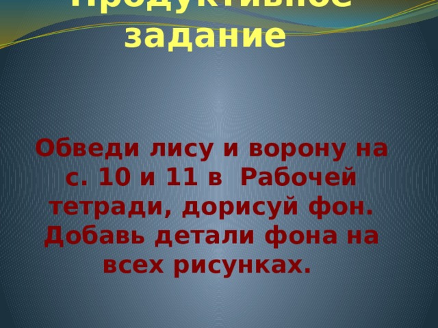 Продуктивное задание Обведи лису и ворону на с. 10 и 11 в Рабочей тетради, дорисуй фон. Добавь детали фона на всех рисунках. 