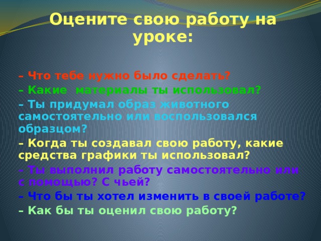 Оцените свою работу на уроке:  – Что тебе нужно было сделать? – Какие материалы ты использовал? – Ты придумал образ животного самостоятельно или воспользовался образцом? – Когда ты создавал свою работу, какие средства графики ты использовал? – Ты выполнил работу самостоятельно или с помощью? С чьей? – Что бы ты хотел изменить в своей работе? – Как бы ты оценил свою работу? 