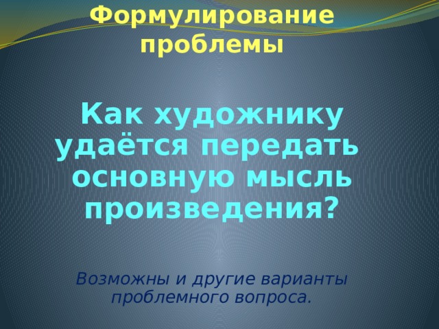 Формулирование проблемы Как художнику удаётся передать основную мысль произведения? Возможны и другие варианты проблемного вопроса. 