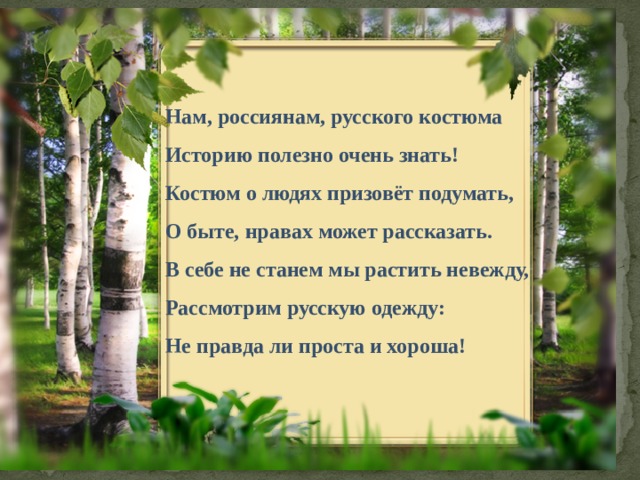 Нам, россиянам, русского костюма Историю полезно очень знать! Костюм о людях призовёт подумать, О быте, нравах может рассказать. В себе не станем мы растить невежду, Рассмотрим русскую одежду: Не правда ли проста и хороша! 