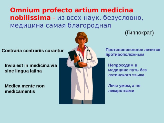 Omnium profecto artium medicina nobilissima -  из всех наук, безусловно, медицина самая благородная  (Гиппократ) Противоположное лечится противоположным Contraria contrariis curantur Invia est in medicina via sine lingua latina Непроходим в медицине путь без латинского языка Medica mente non medicamentis Лечи умом, а не лекарствами  