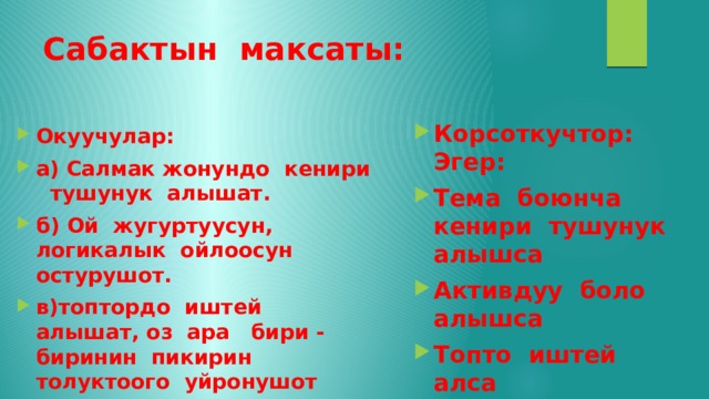 Сабактын максаты: Корсоткучтор: Эгер: Тема боюнча кенири тушунук алышса Активдуу боло алышса Топто иштей алса Окуучулар: а) Салмак жонундо кенири тушунук алышат. б) Ой жугуртуусун, логикалык ойлоосун остурушот. в)топтордо иштей алышат, оз ара бири - биринин пикирин толуктоого уйронушот 