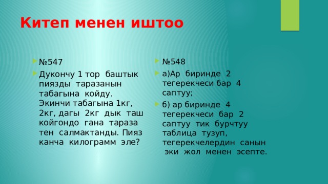 Китеп менен иштоо № 548 а)Ар биринде 2 тегерекчеси бар 4 саптуу; б) ар биринде 4 тегерекчеси бар 2 саптуу тик бурчтуу таблица тузуп, тегерекчелердин санын эки жол менен эсепте. № 547 Дукончу 1 тор баштык пиязды таразанын табагына койду. Экинчи табагына 1кг, 2кг, дагы 2кг дык таш койгондо гана тараза тен салмактанды. Пияз канча килограмм эле? 