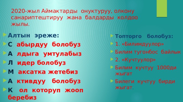 2020-жыл Аймактарды онуктуруу, олкону санариптештируу жана балдарды колдоо жылы. Алтын эреже: С абырдуу болобуз А лдыга умтулабыз Л идер болобуз М аксатка жетебиз А ктивдуу болобуз К ол которуп жооп беребиз Топторго болобуз: 1. «Билимдуулор» Билим тугонбос байлык 2. «Кучтуулор» Билим кучтуу 1000ди жыгат Билеги кучтуу бирди жыгат . 