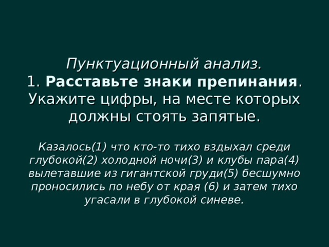  Пунктуационный анализ.  1. Расставьте знаки препинания . Укажите цифры, на месте которых должны стоять запятые.   Казалось(1) что кто-то тихо вздыхал среди глубокой(2) холодной ночи(3) и клубы пара(4) вылетавшие из гигантской груди(5) бесшумно проносились по небу от края (6) и затем тихо угасали в глубокой синеве. 