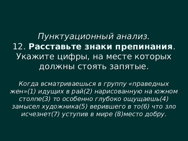  Пунктуационный анализ.  12. Расставьте знаки препинания . Укажите цифры, на месте которых должны стоять запятые.   Когда всматриваешься в группу «праведных жен»(1) идущих в рай(2) нарисованную на южном столпе(3) то особенно глубоко ощущаешь(4) замысел художника(5) верившего в то(6) что зло исчезнет(7) уступив в мире (8)место добру. 