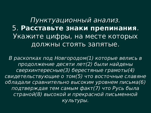  Пунктуационный анализ.  5. Расставьте знаки препинания . Укажите цифры, на месте которых должны стоять запятые.   В раскопках под Новгородом(1) которые велись в продолжение десяти лет(2) были найдены сверхинтересные(3) берестяные грамоты(4) свидетельствующие о том(5) что восточные славяне обладали сравнительно высоким уровнем письма(6) подтверждая тем самым факт(7) что Русь была страной(8) высокой и прекрасной письменной культуры. 