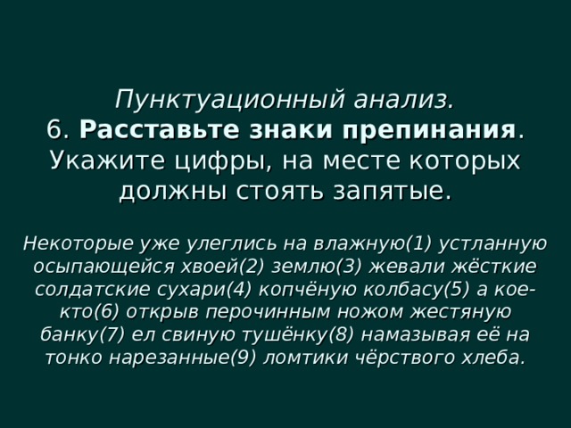  Пунктуационный анализ.  6. Расставьте знаки препинания . Укажите цифры, на месте которых должны стоять запятые.   Некоторые уже улеглись на влажную(1) устланную осыпающейся хвоей(2) землю(3) жевали жёсткие солдатские сухари(4) копчёную колбасу(5) а кое-кто(6) открыв перочинным ножом жестяную банку(7) ел свиную тушёнку(8) намазывая её на тонко нарезанные(9) ломтики чёрствого хлеба. 