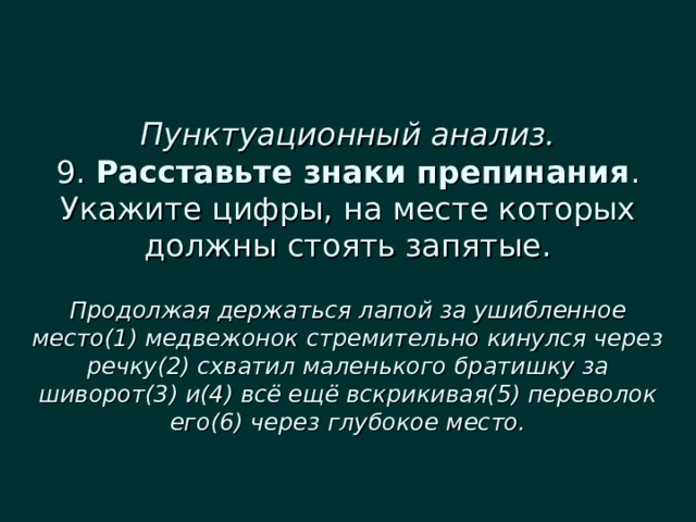  Пунктуационный анализ.  9. Расставьте знаки препинания . Укажите цифры, на месте которых должны стоять запятые.   Продолжая держаться лапой за ушибленное место(1) медвежонок стремительно кинулся через речку(2) схватил маленького братишку за шиворот(3) и(4) всё ещё вскрикивая(5) переволок его(6) через глубокое место. 