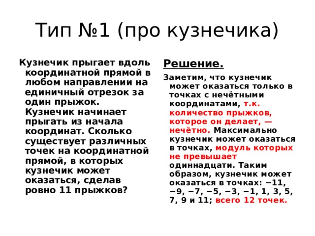 Тип №1 (про кузнечика) Кузнечик прыгает вдоль координатной прямой в любом направлении на единичный отрезок за один прыжок. Кузнечик начинает прыгать из начала координат. Сколько существует различных точек на координатной прямой, в которых кузнечик может оказаться, сделав ровно 11 прыжков? Решение.  Заметим, что кузнечик может оказаться только в точках с нечётными координатами, т.к. количество прыжков, которое он делает, — нечётно. Максимально кузнечик может оказаться в точках, модуль которых не превышает одиннадцати. Таким образом, кузнечик может оказаться в точках: −11, −9, −7, −5, −3, −1, 1, 3, 5, 7, 9 и 11; всего 12 точек. 