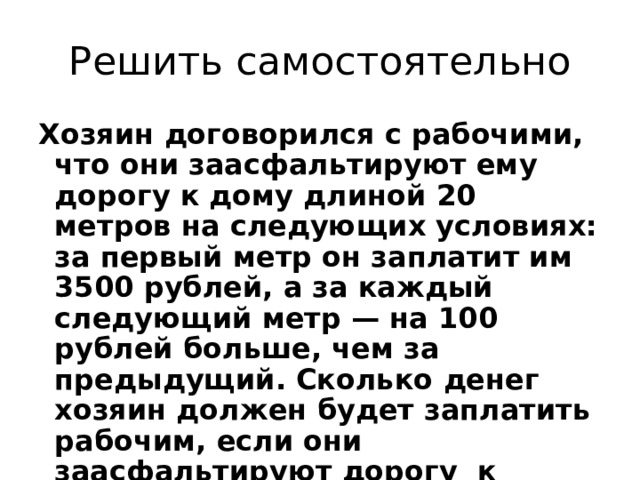 Решить самостоятельно Хозяин договорился с рабочими, что они заасфальтируют ему дорогу к дому длиной 20 метров на следующих условиях: за первый метр он заплатит им 3500  рублей, а за каждый следующий метр — на 100 рублей больше, чем за предыдущий. Сколько денег хозяин должен будет заплатить рабочим, если они заасфальтируют дорогу к дому? 