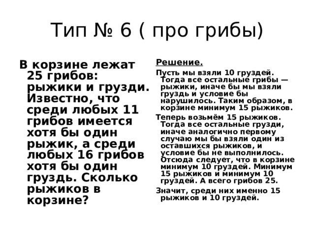 Тип № 6 ( про грибы) В корзине лежат 25 грибов: рыжики и грузди. Известно, что среди любых 11 грибов имеется хотя бы один рыжик, а среди любых 16 грибов хотя бы один груздь. Сколько рыжиков в корзине? Решение.  Пусть мы взяли 10 груздей. Тогда все остальные грибы — рыжики, иначе бы мы взяли груздь и условие бы нарушилось. Таким образом, в корзине минимум 15 рыжиков. Теперь возьмём 15 рыжиков. Тогда все остальные грузди, иначе аналогично первому случаю мы бы взяли один из оставшихся рыжиков, и условие бы не выполнилось. Отсюда следует, что в корзине минимум 10 груздей. Минимум 15 рыжиков и минимум 10 груздей. А всего грибов 25. Значит, среди них именно 15 рыжиков и 10 груздей. 