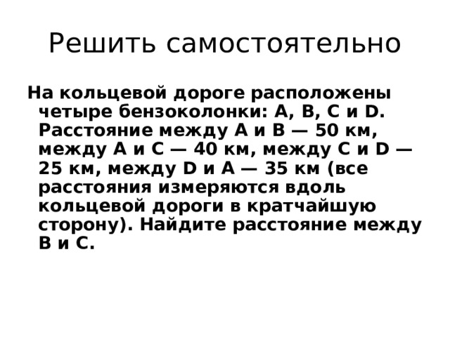 Решить самостоятельно На кольцевой дороге расположены четыре бензоколонки: A, B, C и D. Расстояние между A и B — 50 км, между A и C — 40 км, между C и D — 25 км, между D и A — 35 км (все расстояния измеряются вдоль кольцевой дороги в кратчайшую сторону). Найдите расстояние между B и C. 