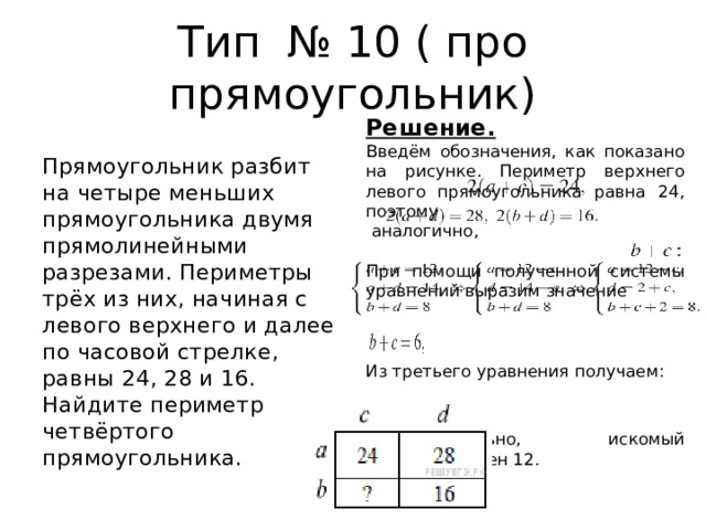 Тип № 10 ( про прямоугольник) Решение. Введём обозначения, как показано на рисунке. Периметр верхнего левого прямоугольника равна 24, поэтому   аналогично, При помощи полученной системы уравнений выразим значение   Из третьего уравнения получаем : Следовательно, искомый периметр равен 12. Прямоугольник разбит на четыре меньших прямоугольника двумя прямолинейными разрезами. Периметры трёх из них, начиная с левого верхнего и далее по часовой стрелке, равны 24, 28 и 16. Найдите периметр четвёртого прямоугольника. 