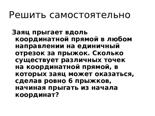 Решить самостоятельно Заяц прыгает вдоль координатной прямой в любом направлении на единичный отрезок за прыжок. Сколько существует различных точек на координатной прямой, в которых заяц может оказаться, сделав ровно 6 прыжков, начиная прыгать из начала координат? 