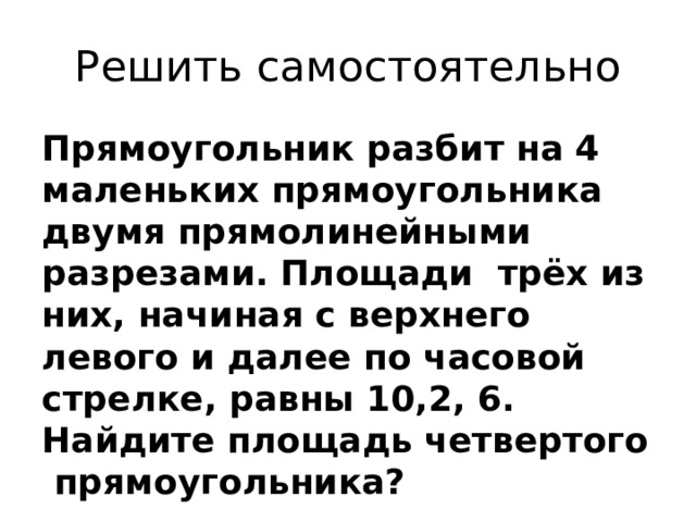 Решить самостоятельно Прямоугольник разбит на 4 маленьких прямоугольника двумя прямолинейными разрезами. Площади трёх из них, начиная с верхнего левого и далее по часовой стрелке, равны 10,2, 6. Найдите площадь четвертого прямоугольника? 