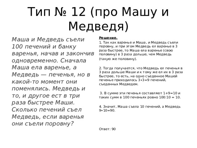 Тип № 12 (про Машу и Медведя) Маша и Медведь съели 100 печений и банку варенья, начав и закончив одновременно. Сначала Маша ела варенье, а Медведь — печенья, но в какой-то момент они поменялись. Медведь и то, и другое ест в три раза быстрее Маши. Сколько печений съел Медведь, если варенья они съели поровну? Решение. 1. Так как варенье и Маша, и Медведь съели поровну, и при этом Медведь ел варенье в 3 раза быстрее, то Маша ела варенье (свою половину) в 3 раза дольше, чем Медведь (такую же половину). 2. Тогда получается, что Медведь ел печенья в 3 раза дольше Маши и к тому же ел их в 3 раза быстрее, то есть, на одно съеденное Машей печенье приходилось 3∙3=9 печений, съеденных Медведем.  3. В сумме эти печенья составляют 1+9=10 и таких сумм в 100 печеньях ровно 100:10 = 10. 4. Значит, Маша съела 10 печений, а Медведь 9∙10=90. Ответ: 90 