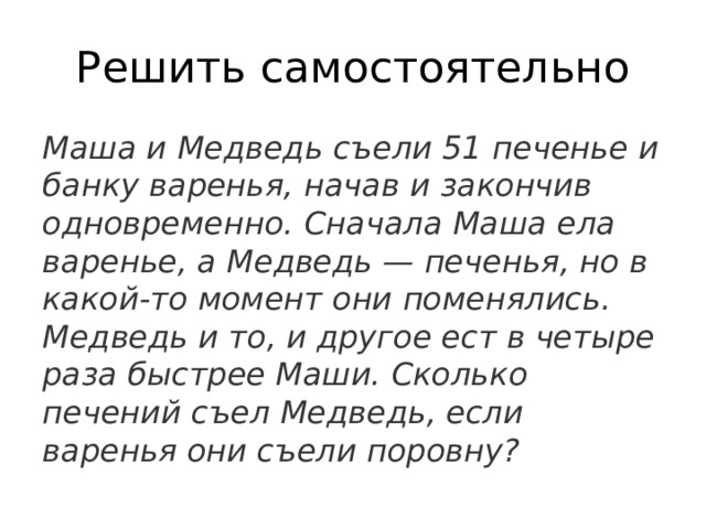 Решить самостоятельно Маша и Медведь съели 51 печенье и банку варенья, начав и закончив одновременно. Сначала Маша ела варенье, а Медведь — печенья, но в какой-то момент они поменялись. Медведь и то, и другое ест в четыре раза быстрее Маши. Сколько печений съел Медведь, если варенья они съели поровну? 