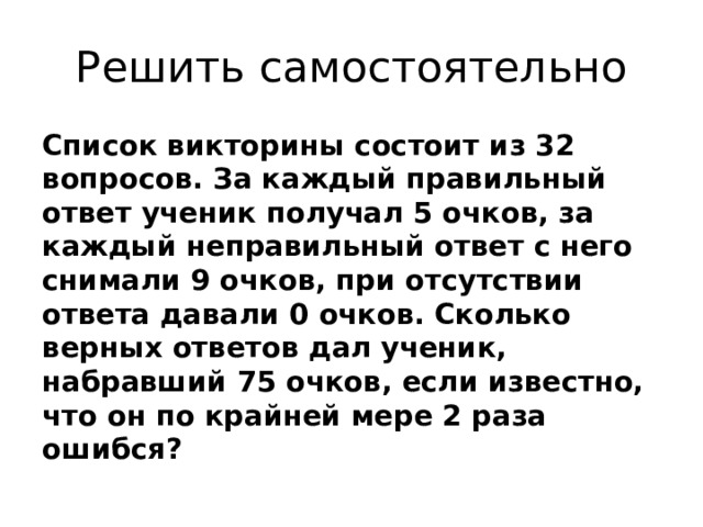 Решить самостоятельно Список викторины состоит из 32 вопросов. За каждый правильный ответ ученик получал 5 очков, за каждый неправильный ответ с него снимали 9 очков, при отсутствии ответа давали 0 очков. Сколько верных ответов дал ученик, набравший 75 очков, если известно, что он по крайней мере 2 раза ошибся? 