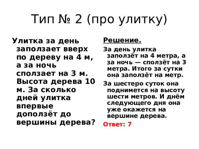 Тип № 2 (про улитку) Улитка за день заползает вверх по дереву на 4 м, а за ночь сползает на 3 м. Высота дерева 10 м. За сколько дней улитка впервые доползёт до вершины дерева? Решение.  За день улитка заползёт на 4 метра, а за ночь — сползёт на 3 метра. Итого за сутки она заползёт на метр. За шестеро суток она поднимется на высоту шести метров. И днём следующего дня она уже окажется на вершине дерева. Ответ: 7 