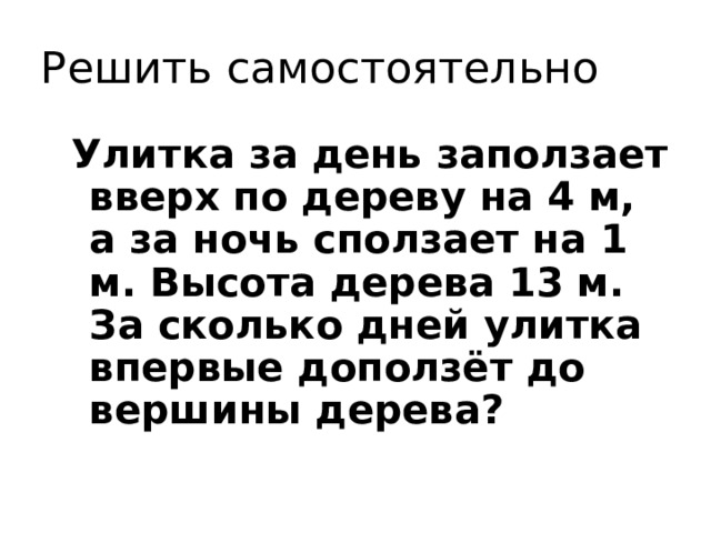 Решить самостоятельно Улитка за день заползает вверх по дереву на 4 м, а за ночь сползает на 1 м. Высота дерева 13 м. За сколько дней улитка впервые доползёт до вершины дерева? 