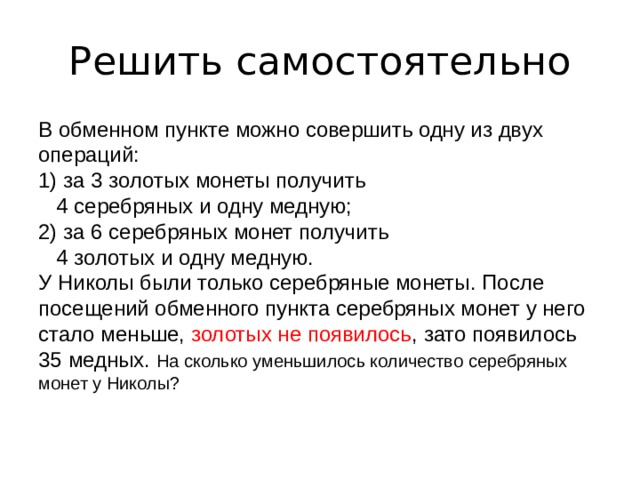 Решить самостоятельно В обменном пункте можно совершить одну из двух операций: 1) за 3 золотых монеты получить  4 серебряных и одну медную; 2) за 6 серебряных монет получить  4 золотых и одну медную. У Николы были только серебряные монеты. После посещений обменного пункта серебряных монет у него стало меньше, золотых не появилось , зато появилось 35 медных. На сколько уменьшилось количество серебряных монет у Николы? 